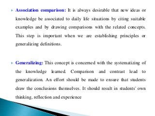  Association comparison: It is always desirable that new ideas or
knowledge be associated to daily life situations by citing suitable
examples and by drawing comparisons with the related concepts.
This step is important when we are establishing principles or
generalizing definitions.
 Generalizing: This concept is concerned with the systematizing of
the knowledge learned. Comparison and contrast lead to
generalization. An effort should be made to ensure that students
draw the conclusions themselves. It should result in students' own
thinking, reflection and experience
 