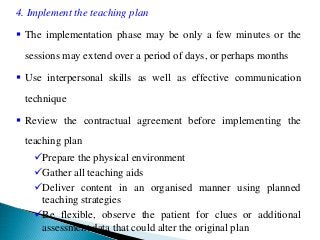 4. Implement the teaching plan
 The implementation phase may be only a few minutes or the
sessions may extend over a period of days, or perhaps months
 Use interpersonal skills as well as effective communication
technique
 Review the contractual agreement before implementing the
teaching plan
Prepare the physical environment
Gather all teaching aids
Deliver content in an organised manner using planned
teaching strategies
Be flexible, observe the patient for clues or additional
assessment data that could alter the original plan
 