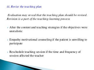 iii. Revise the teaching plan
Evaluation may reveal that the teaching plan should be revised.
Revision is a part of the teaching-learning process
 Alter the content and teaching strategies if the objectives were
unrealistic
 Empathy motivational counseling if the patient is unwilling to
participate
 Reschedule teaching session if the time and frequency of
session affected the teacher
 