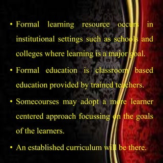 • Formal learning resource occurs in
institutional settings such as schools and
colleges where learning is a major goal.
• Formal education is classroom based
education provided by trained teachers.
• Somecourses may adopt a more learner
centered approach focussing on the goals
of the learners.
• An established curriculum will be there.
 