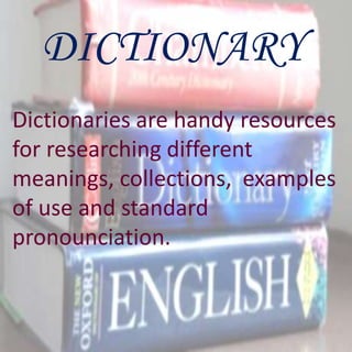 DICTIONARY
Dictionaries are handy resources
for researching different
meanings, collections, examples
of use and standard
pronounciation.
 