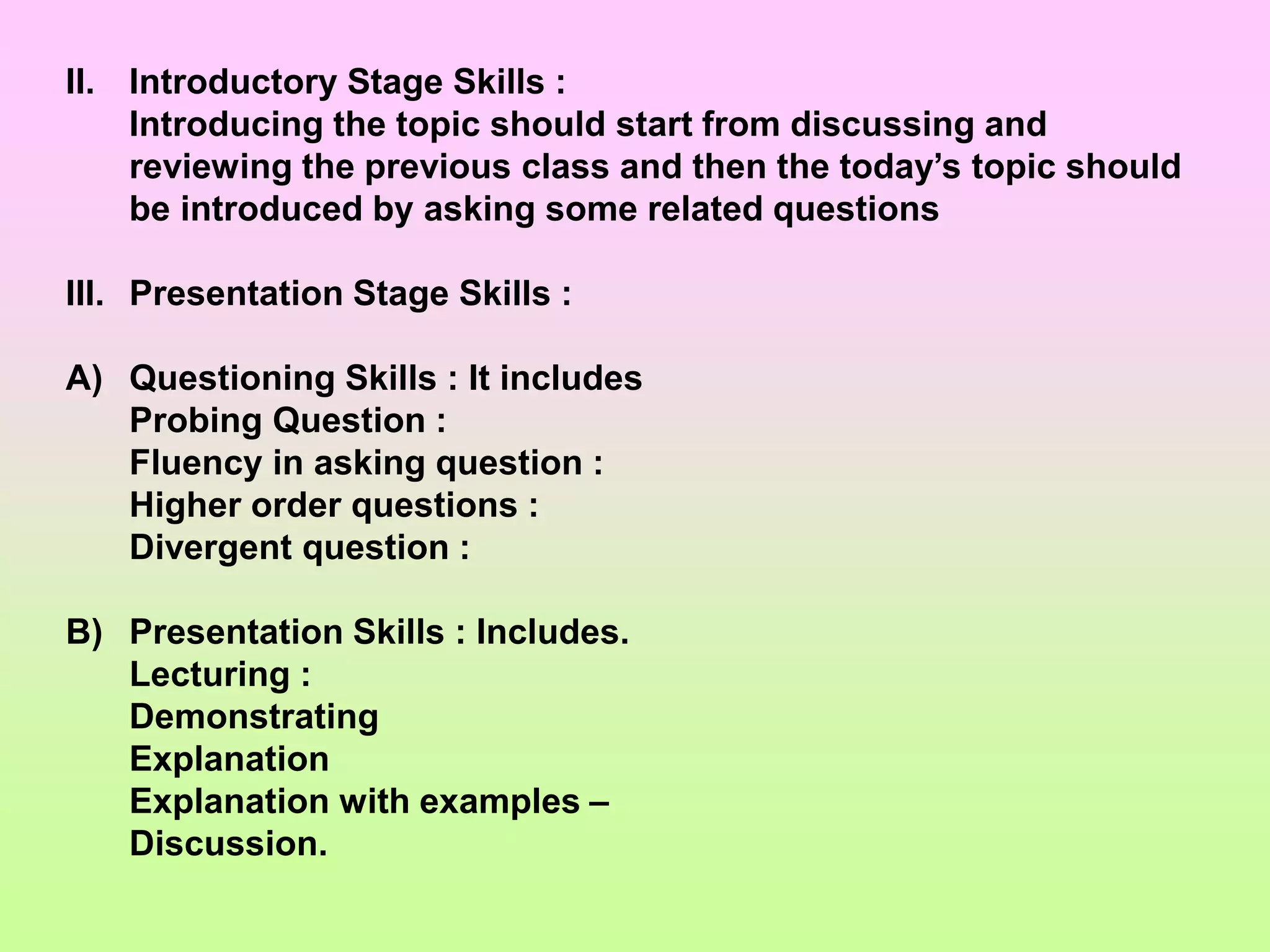 II. Introductory Stage Skills :
Introducing the topic should start from discussing and
reviewing the previous class and then the today’s topic should
be introduced by asking some related questions
III. Presentation Stage Skills :
A) Questioning Skills : It includes
Probing Question :
Fluency in asking question :
Higher order questions :
Divergent question :
B) Presentation Skills : Includes.
Lecturing :
Demonstrating
Explanation
Explanation with examples –
Discussion.
 