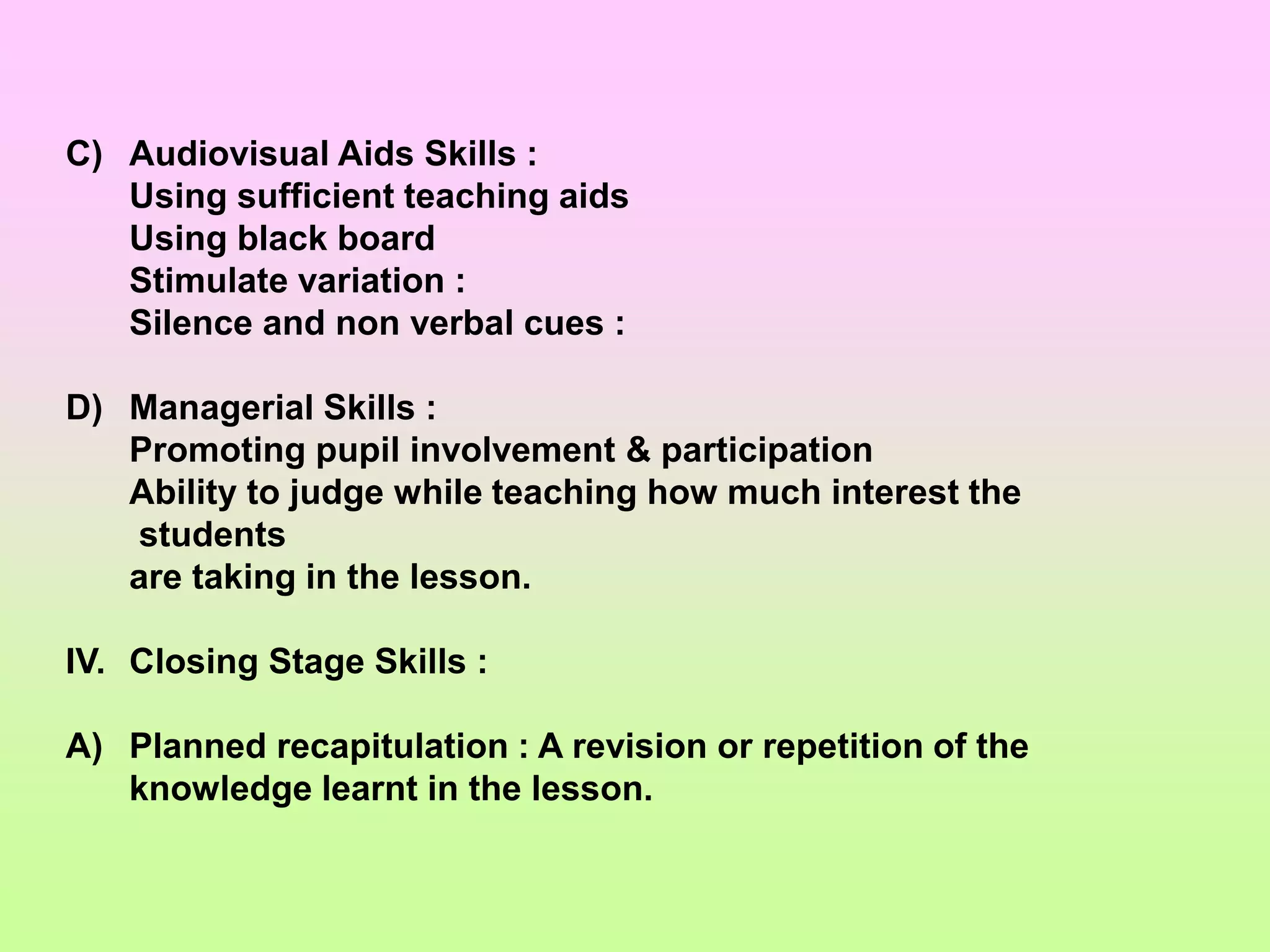 C) Audiovisual Aids Skills :
Using sufficient teaching aids
Using black board
Stimulate variation :
Silence and non verbal cues :
D) Managerial Skills :
Promoting pupil involvement & participation
Ability to judge while teaching how much interest the
students
are taking in the lesson.
IV. Closing Stage Skills :
A) Planned recapitulation : A revision or repetition of the
knowledge learnt in the lesson.
 