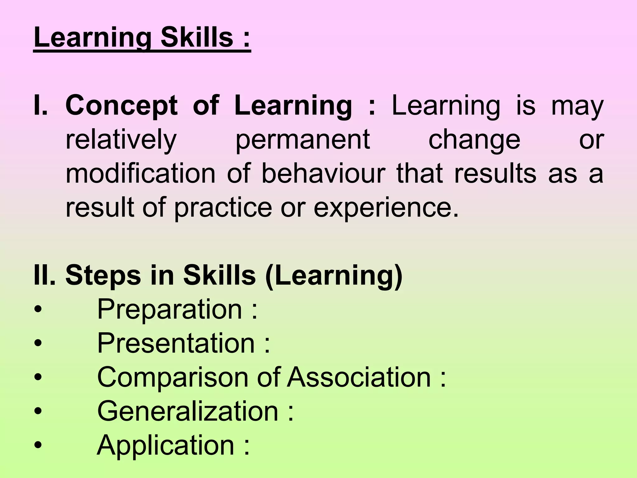 Learning Skills :
I. Concept of Learning : Learning is may
relatively permanent change or
modification of behaviour that results as a
result of practice or experience.
II. Steps in Skills (Learning)
• Preparation :
• Presentation :
• Comparison of Association :
• Generalization :
• Application :
 