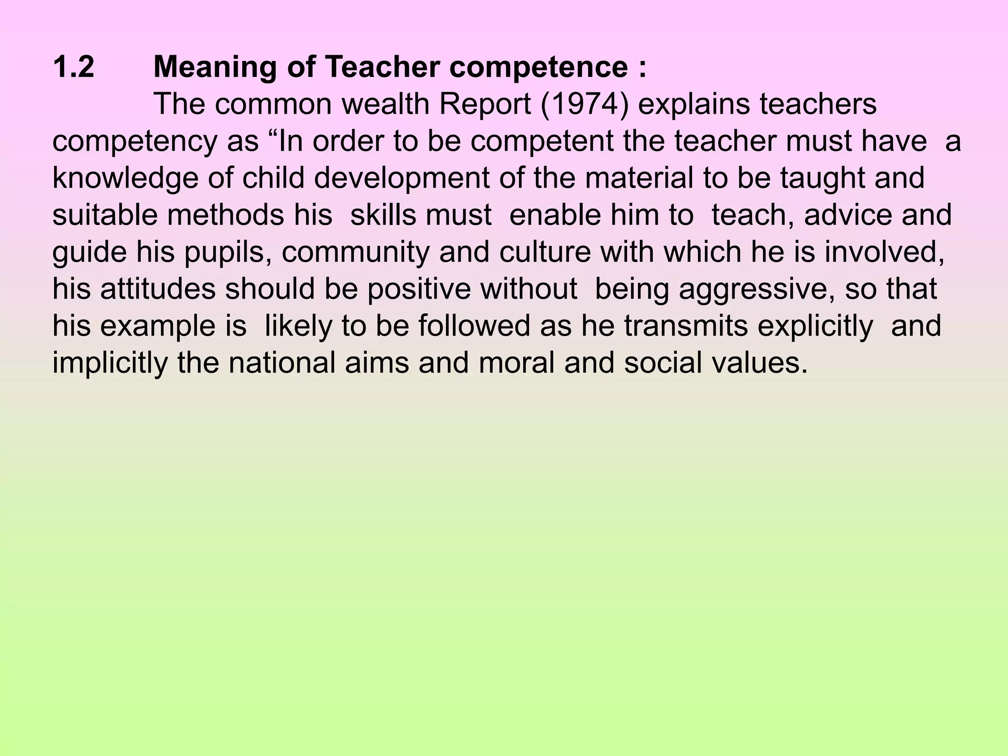1.2 Meaning of Teacher competence :
The common wealth Report (1974) explains teachers
competency as “In order to be competent the teacher must have a
knowledge of child development of the material to be taught and
suitable methods his skills must enable him to teach, advice and
guide his pupils, community and culture with which he is involved,
his attitudes should be positive without being aggressive, so that
his example is likely to be followed as he transmits explicitly and
implicitly the national aims and moral and social values.
 