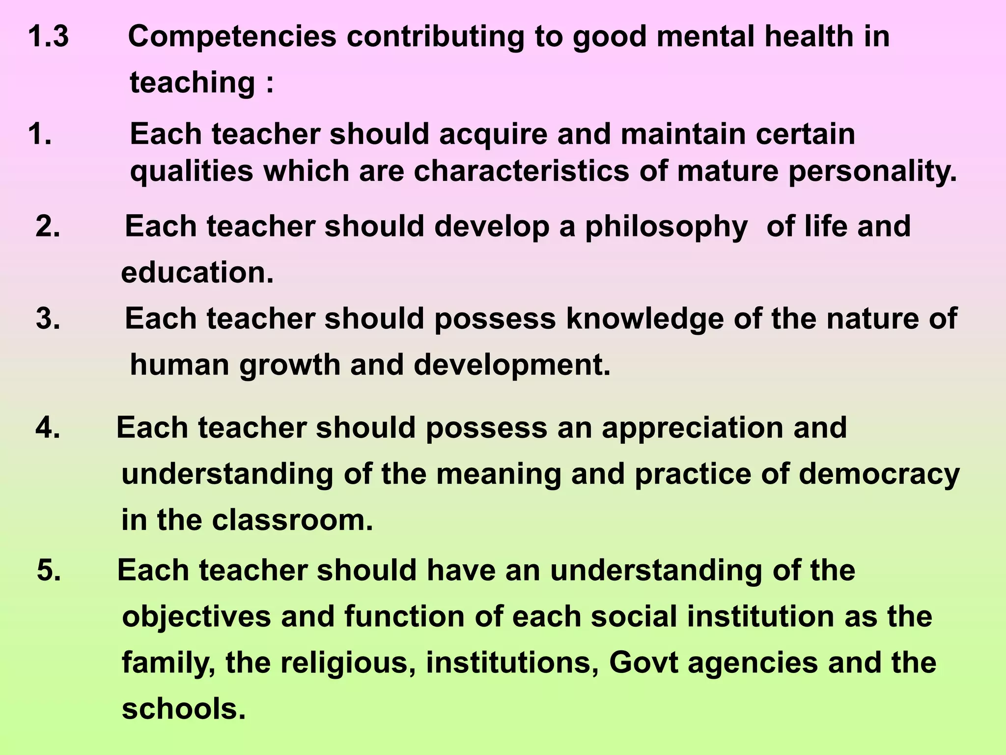 1.3 Competencies contributing to good mental health in
teaching :
1. Each teacher should acquire and maintain certain
qualities which are characteristics of mature personality.
2. Each teacher should develop a philosophy of life and
education.
3. Each teacher should possess knowledge of the nature of
human growth and development.
4. Each teacher should possess an appreciation and
understanding of the meaning and practice of democracy
in the classroom.
5. Each teacher should have an understanding of the
objectives and function of each social institution as the
family, the religious, institutions, Govt agencies and the
schools.
 