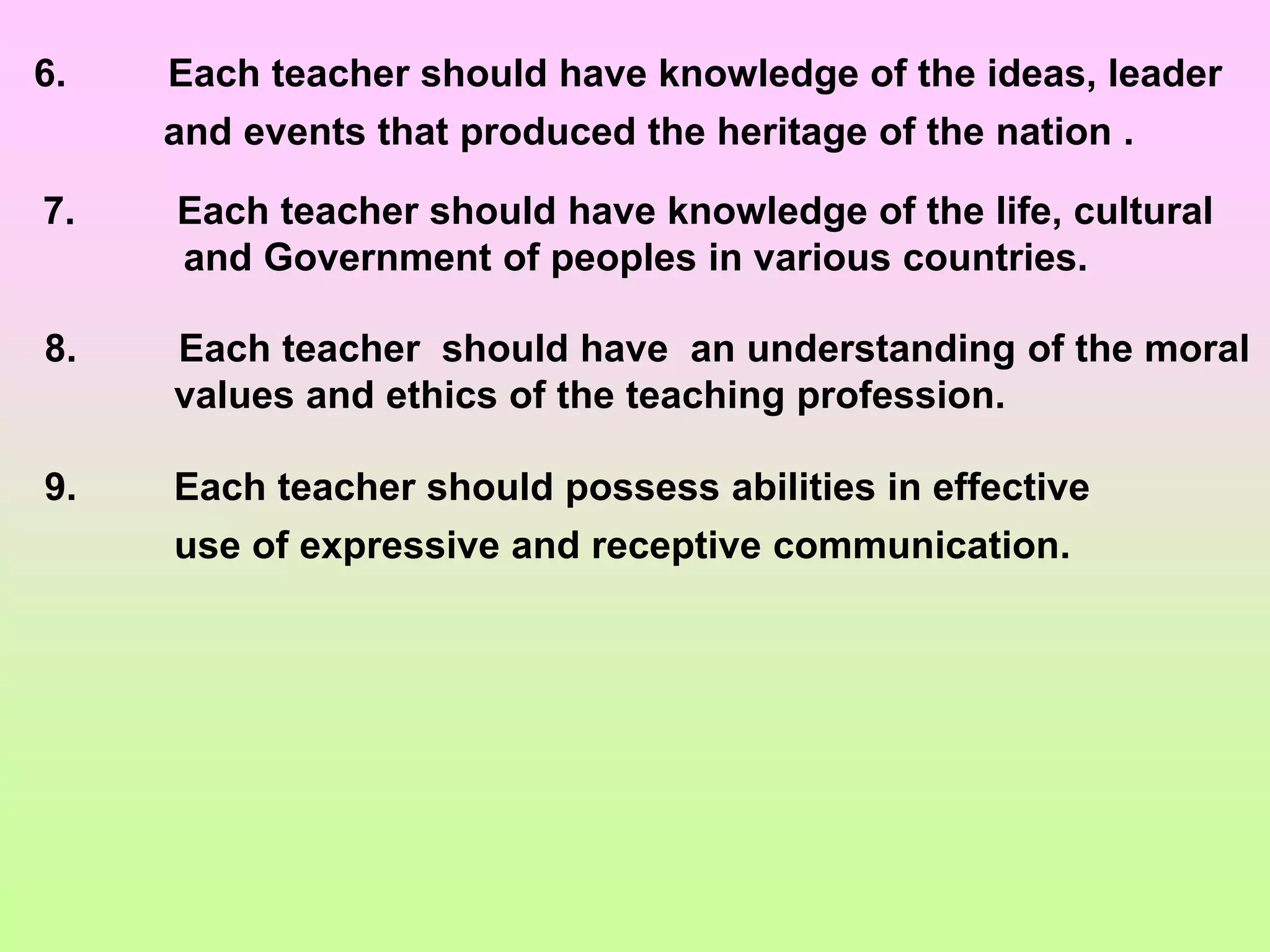 9. Each teacher should possess abilities in effective
use of expressive and receptive communication.
6. Each teacher should have knowledge of the ideas, leader
and events that produced the heritage of the nation .
7. Each teacher should have knowledge of the life, cultural
and Government of peoples in various countries.
8. Each teacher should have an understanding of the moral
values and ethics of the teaching profession.
 