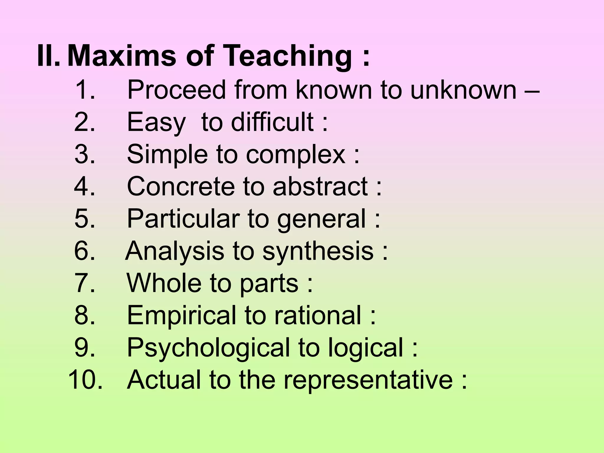 II. Maxims of Teaching :
1. Proceed from known to unknown –
2. Easy to difficult :
3. Simple to complex :
4. Concrete to abstract :
5. Particular to general :
6. Analysis to synthesis :
7. Whole to parts :
8. Empirical to rational :
9. Psychological to logical :
10. Actual to the representative :
 