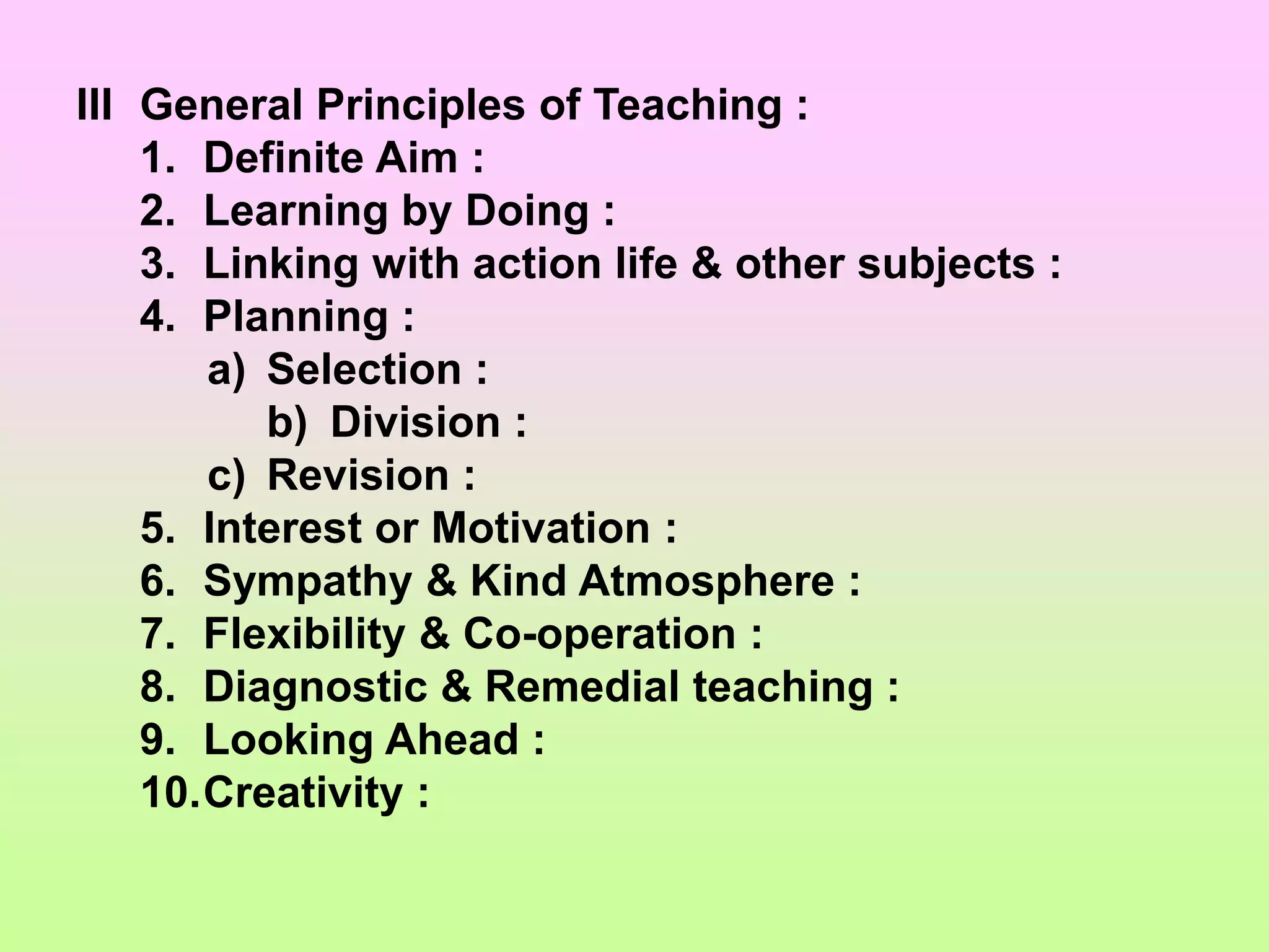 III General Principles of Teaching :
1. Definite Aim :
2. Learning by Doing :
3. Linking with action life & other subjects :
4. Planning :
a) Selection :
b) Division :
c) Revision :
5. Interest or Motivation :
6. Sympathy & Kind Atmosphere :
7. Flexibility & Co-operation :
8. Diagnostic & Remedial teaching :
9. Looking Ahead :
10.Creativity :
 
