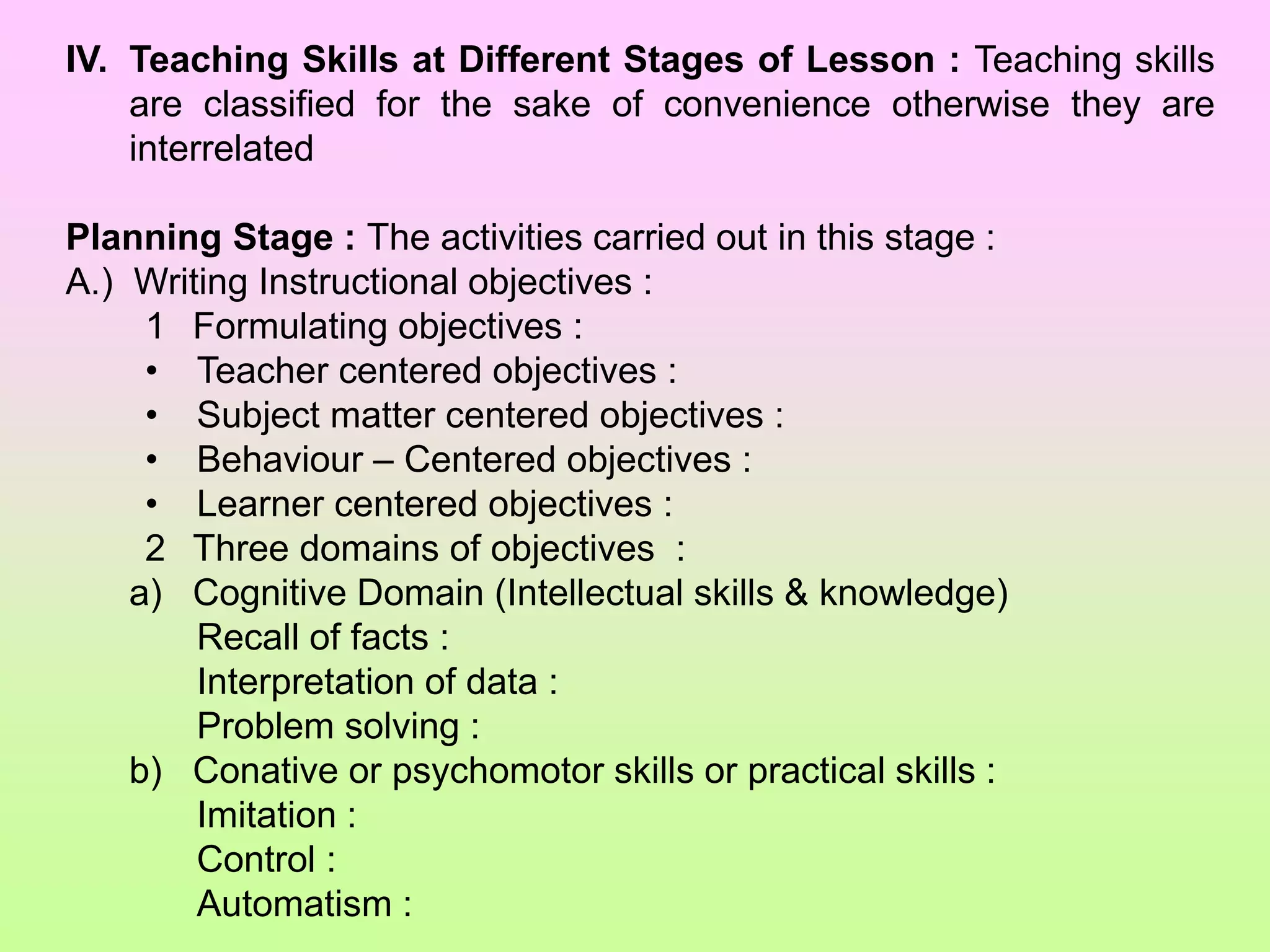 IV. Teaching Skills at Different Stages of Lesson : Teaching skills
are classified for the sake of convenience otherwise they are
interrelated
Planning Stage : The activities carried out in this stage :
A.) Writing Instructional objectives :
1 Formulating objectives :
• Teacher centered objectives :
• Subject matter centered objectives :
• Behaviour – Centered objectives :
• Learner centered objectives :
2 Three domains of objectives :
a) Cognitive Domain (Intellectual skills & knowledge)
Recall of facts :
Interpretation of data :
Problem solving :
b) Conative or psychomotor skills or practical skills :
Imitation :
Control :
Automatism :
 