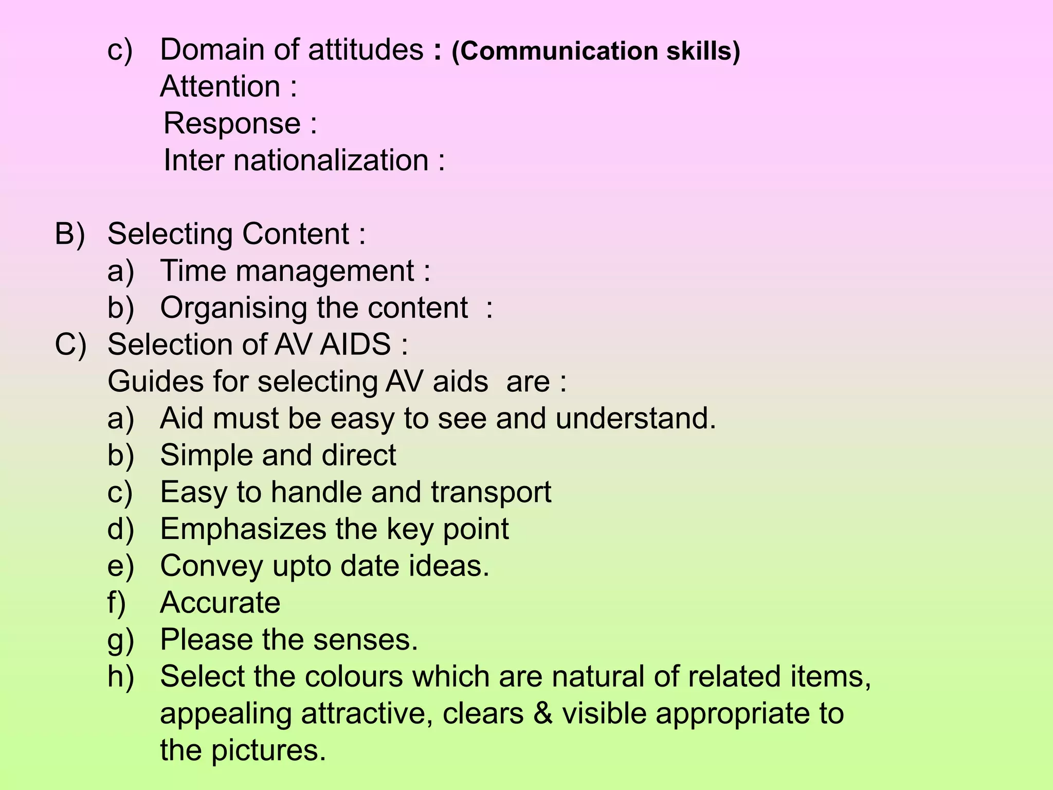 c) Domain of attitudes : (Communication skills)
Attention :
Response :
Inter nationalization :
B) Selecting Content :
a) Time management :
b) Organising the content :
C) Selection of AV AIDS :
Guides for selecting AV aids are :
a) Aid must be easy to see and understand.
b) Simple and direct
c) Easy to handle and transport
d) Emphasizes the key point
e) Convey upto date ideas.
f) Accurate
g) Please the senses.
h) Select the colours which are natural of related items,
appealing attractive, clears & visible appropriate to
the pictures.
 
