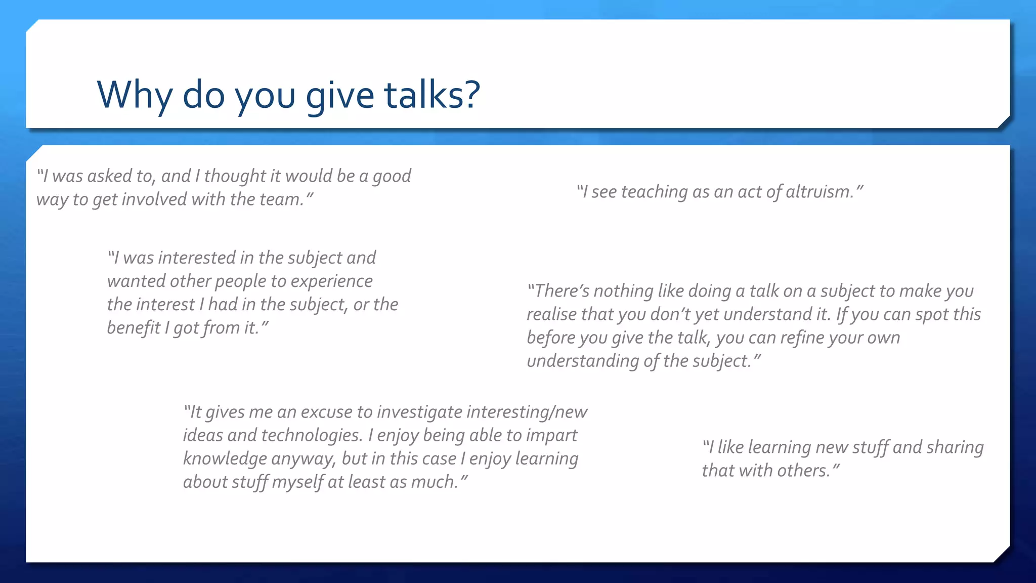 Why do you give talks?
“I was asked to, and I thought it would be a good
way to get involved with the team.” “I see teaching as an act of altruism.”
“There’s nothing like doing a talk on a subject to make you
realise that you don’t yet understand it. If you can spot this
before you give the talk, you can refine your own
understanding of the subject.”
“It gives me an excuse to investigate interesting/new
ideas and technologies. I enjoy being able to impart
knowledge anyway, but in this case I enjoy learning
about stuff myself at least as much.”
“I was interested in the subject and
wanted other people to experience
the interest I had in the subject, or the
benefit I got from it.”
“I like learning new stuff and sharing
that with others.”
 