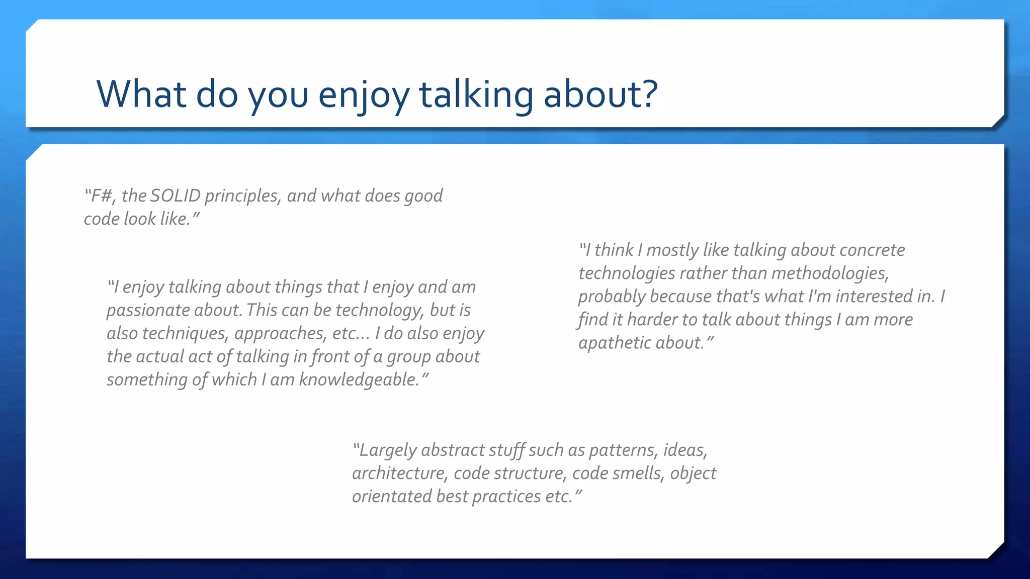 What do you enjoy talking about?
“F#, the SOLID principles, and what does good
code look like.”
“I think I mostly like talking about concrete
technologies rather than methodologies,
probably because that's what I'm interested in. I
find it harder to talk about things I am more
apathetic about.”
“Largely abstract stuff such as patterns, ideas,
architecture, code structure, code smells, object
orientated best practices etc.”
“I enjoy talking about things that I enjoy and am
passionate about.This can be technology, but is
also techniques, approaches, etc… I do also enjoy
the actual act of talking in front of a group about
something of which I am knowledgeable.”
 