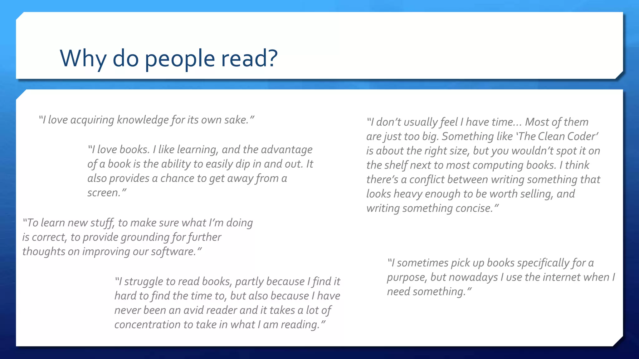 Why do people read?
“I love acquiring knowledge for its own sake.”
“I sometimes pick up books specifically for a
purpose, but nowadays I use the internet when I
need something.”
“I don’t usually feel I have time... Most of them
are just too big. Something like ‘The Clean Coder’
is about the right size, but you wouldn’t spot it on
the shelf next to most computing books. I think
there’s a conflict between writing something that
looks heavy enough to be worth selling, and
writing something concise.”
“I love books. I like learning, and the advantage
of a book is the ability to easily dip in and out. It
also provides a chance to get away from a
screen.”
“To learn new stuff, to make sure what I’m doing
is correct, to provide grounding for further
thoughts on improving our software.”
“I struggle to read books, partly because I find it
hard to find the time to, but also because I have
never been an avid reader and it takes a lot of
concentration to take in what I am reading.”
 