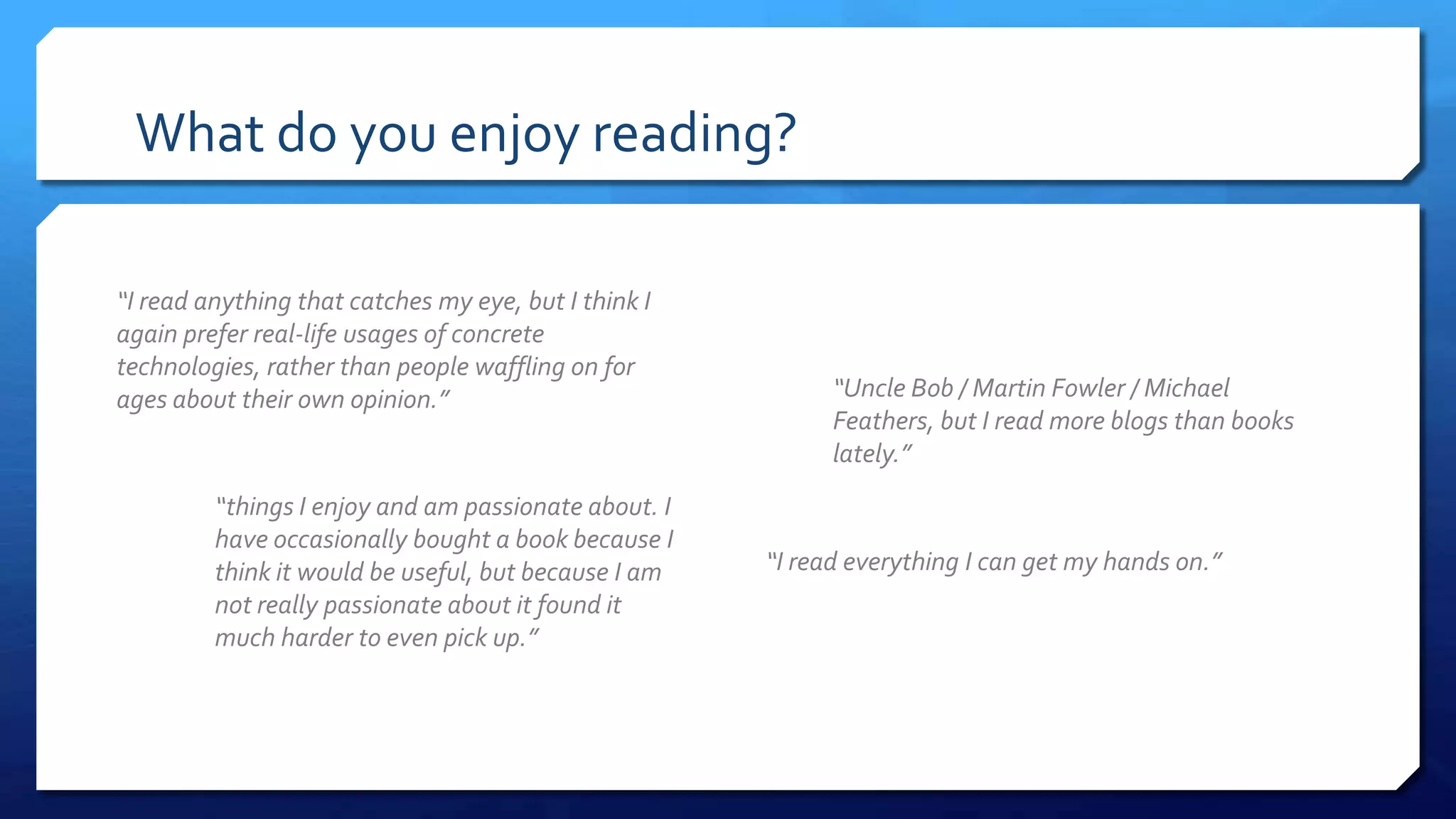 What do you enjoy reading?
“I read anything that catches my eye, but I think I
again prefer real-life usages of concrete
technologies, rather than people waffling on for
ages about their own opinion.”
“I read everything I can get my hands on.”
“Uncle Bob / Martin Fowler / Michael Feathers,
but I read more blogs than books lately.”
“things I enjoy and am passionate about. I
have occasionally bought a book because I
think it would be useful, but because I am
not really passionate about it found it
much harder to even pick up.”
 