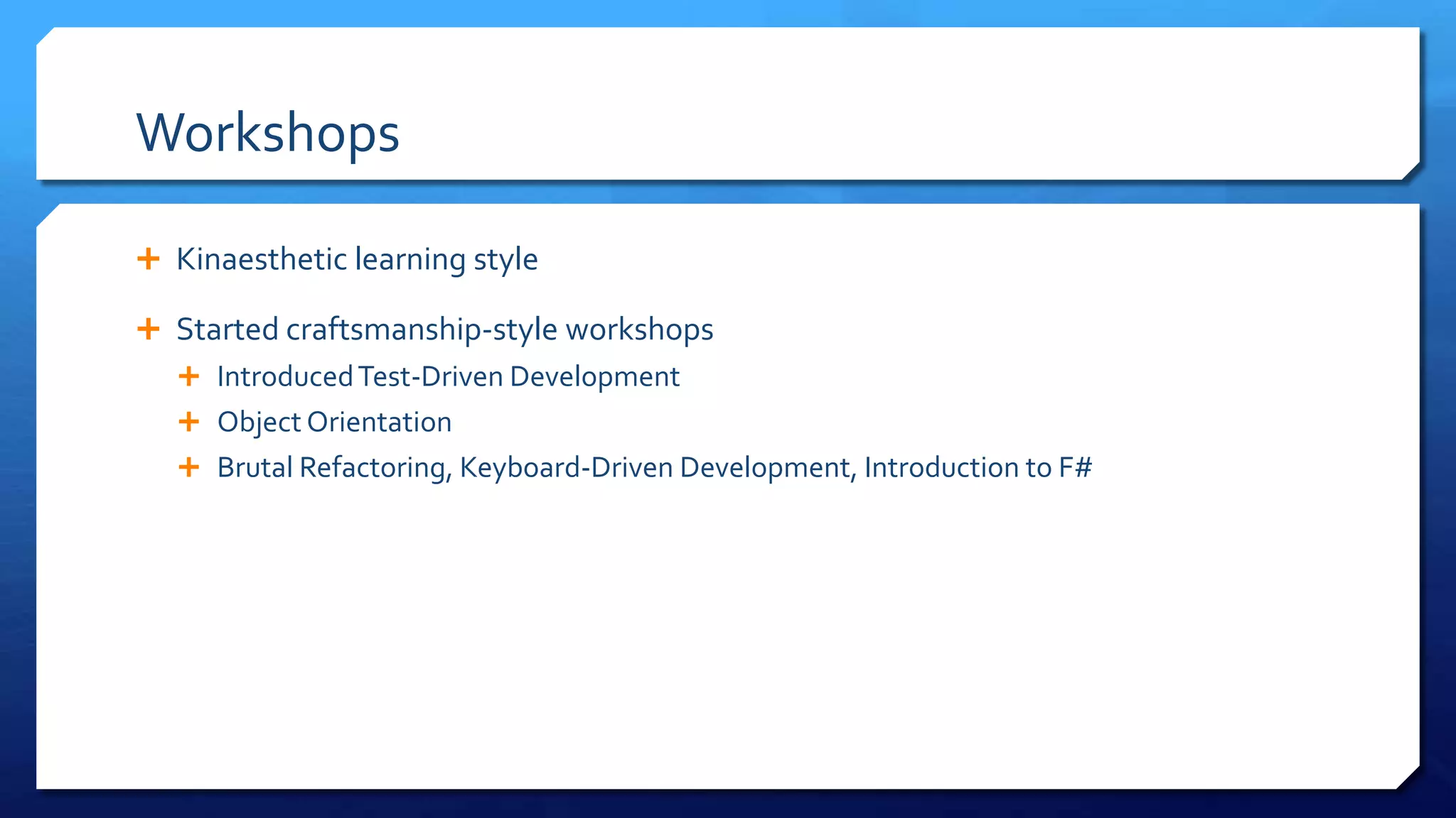 Workshops
 Kinaesthetic learning style
 Started craftsmanship-style
workshops
 IntroducedTest-Driven Development
 Object Orientation
 Brutal Refactoring, Keyboard-Driven
Development, Introduction to F#
 