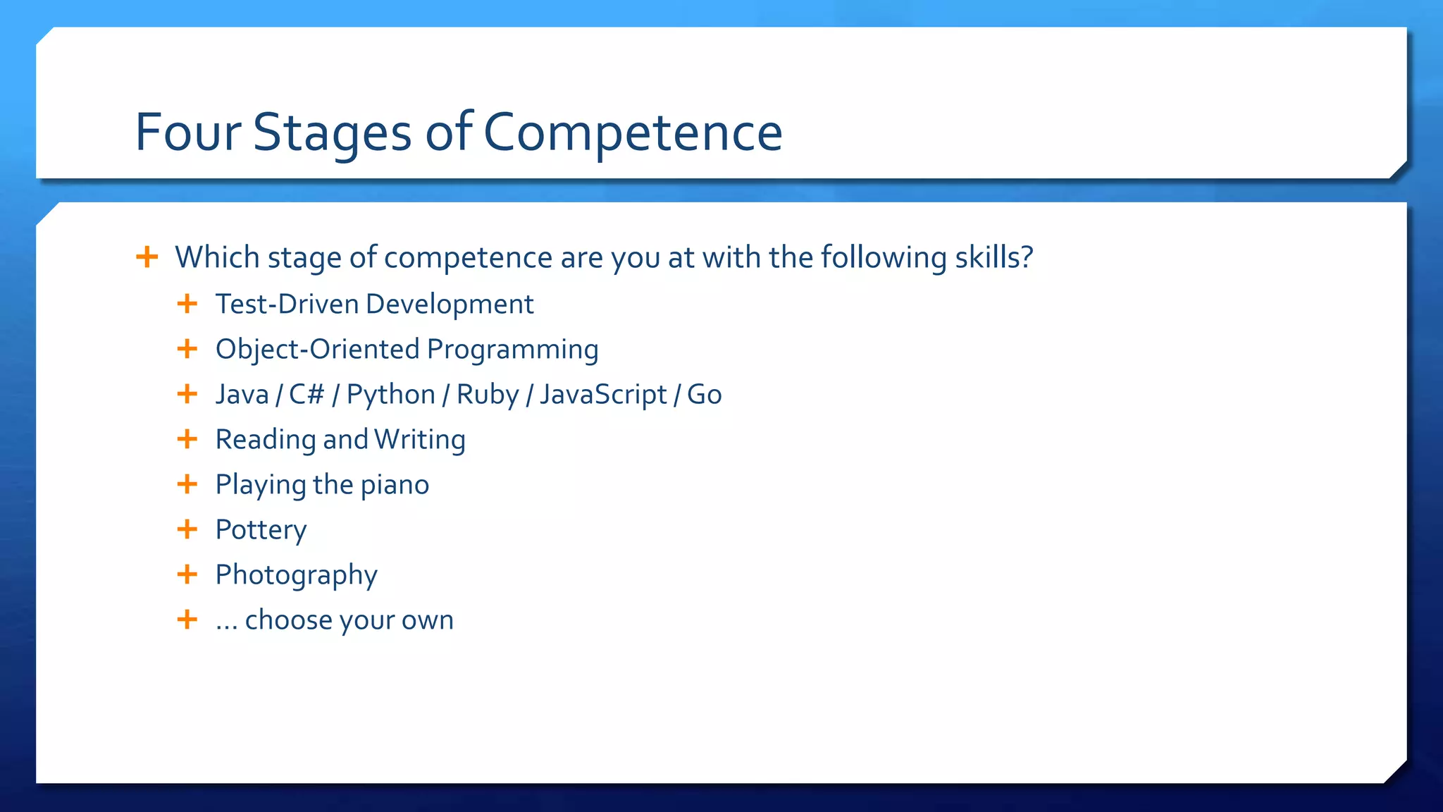 Four Stages of Competence
 Which stage of competence are you at with the following skills?
 Test-Driven Development
 Object-Oriented Programming
 Java / C# / Python / Ruby / JavaScript / Go
 Reading andWriting
 Playing the piano
 Pottery
 Photography
 … choose your own
 