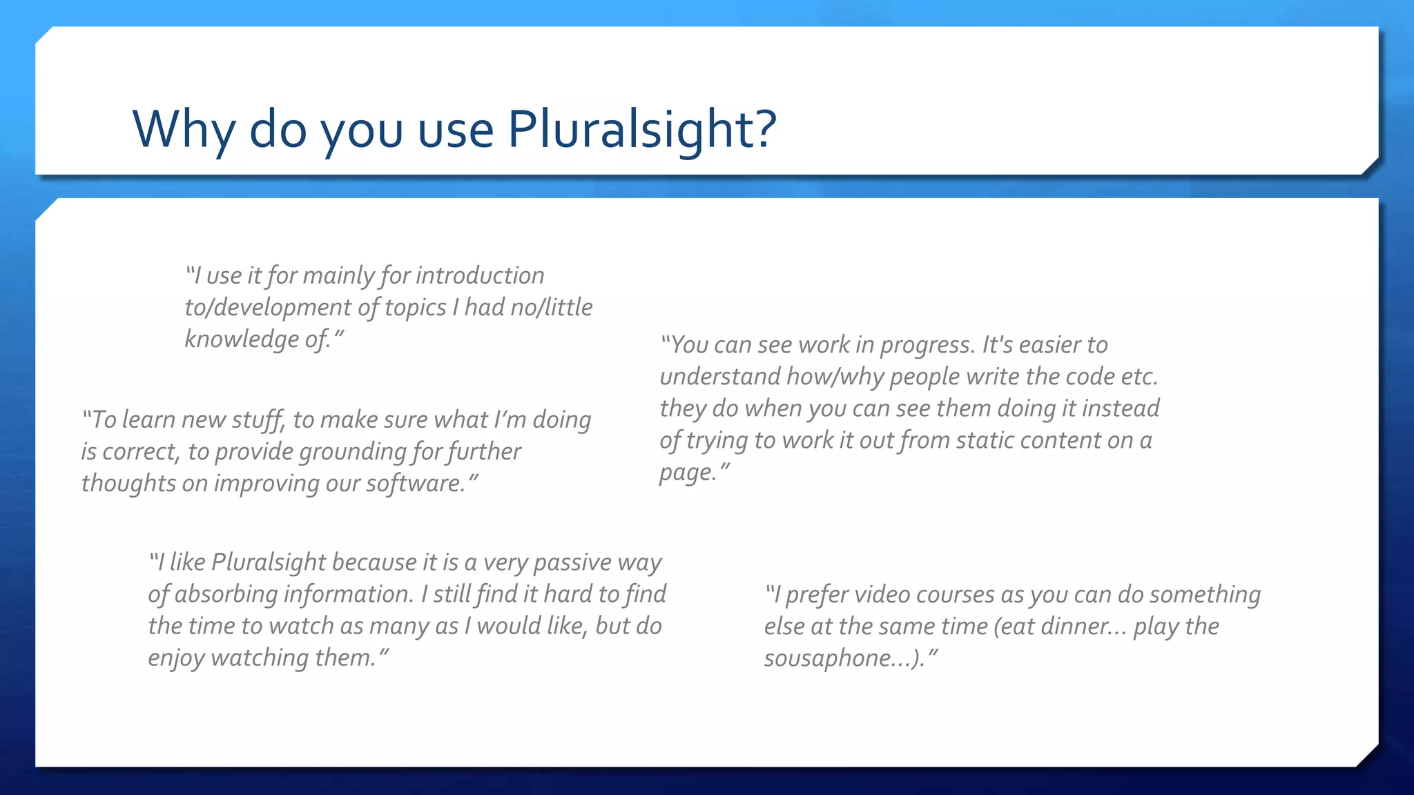 Why do you use Pluralsight?
“I use it for mainly for introduction
to/development of topics I had no/little
knowledge of.”
“I prefer video courses as you can do something
else at the same time (eat dinner… play the
sousaphone...).”
“You can see work in progress. It's easier to
understand how/why people write the code etc.
they do when you can see them doing it instead
of trying to work it out from static content on a
page.”
“To learn new stuff, to make sure what I’m doing
is correct, to provide grounding for further
thoughts on improving our software.”
“I like Pluralsight because it is a very passive way
of absorbing information. I still find it hard to find
the time to watch as many as I would like, but do
enjoy watching them.”
 