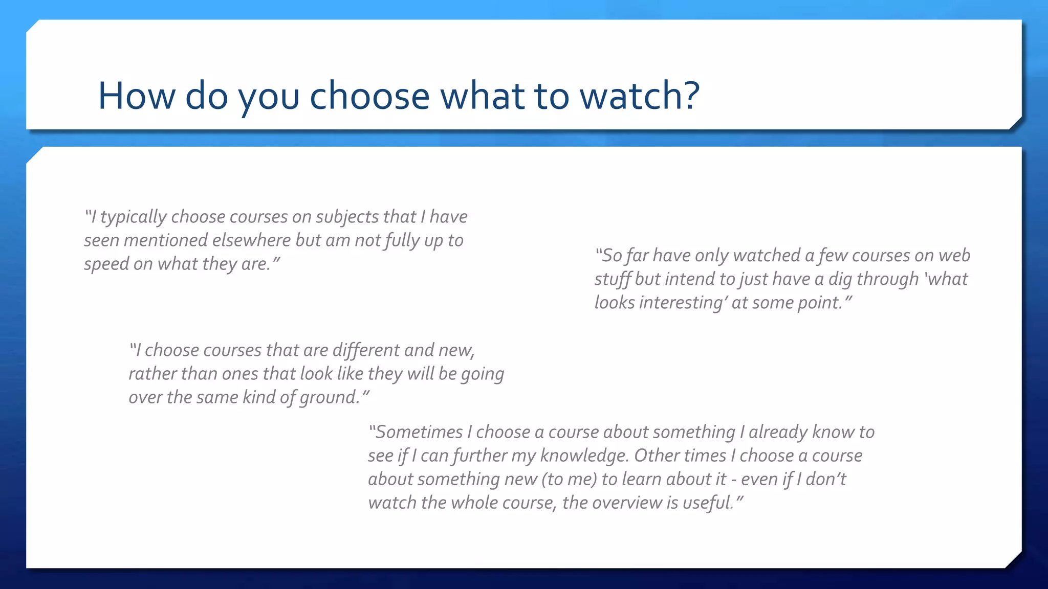 How do you choose what to watch?
“I typically choose courses on subjects that I have
seen mentioned elsewhere but am not fully up to
speed on what they are.”
“I choose courses that are different and new,
rather than ones that look like they will be going
over the same kind of ground.”
“So far have only watched a few courses on web
stuff but intend to just have a dig through ‘what
looks interesting’ at some point.”
“Sometimes I choose a course about something I already know to
see if I can further my knowledge. Other times I choose a course
about something new (to me) to learn about it - even if I don’t
watch the whole course, the overview is useful.”
 