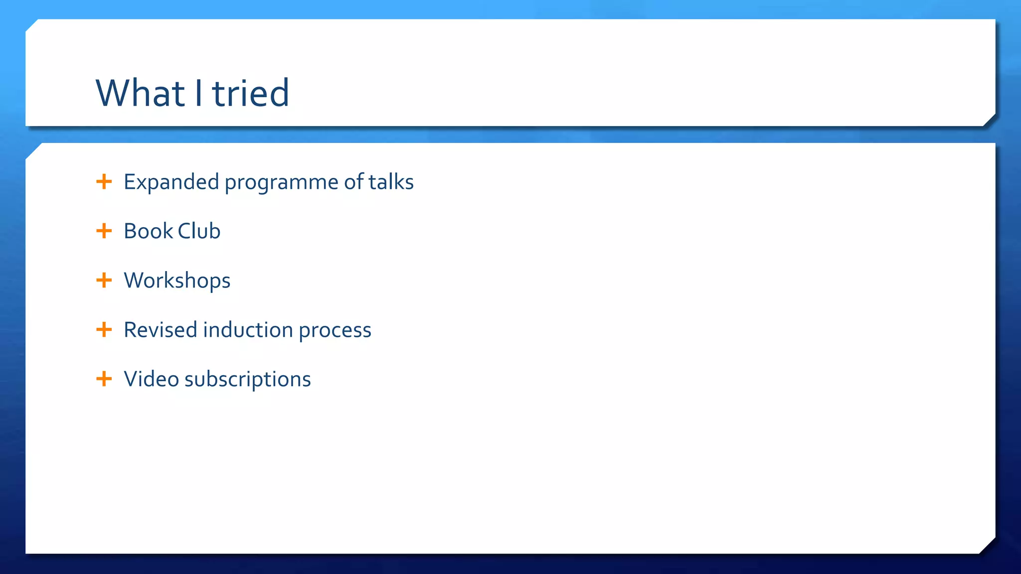 What I tried
 Expanded programme of talks
 Book Club
 Workshops
 Revised induction process
 Video subscriptions
 