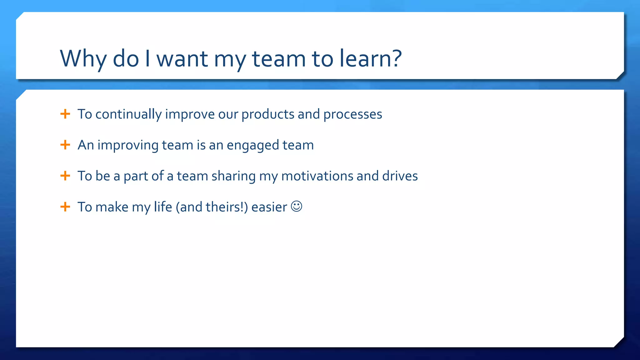 Why do I want my team to learn?
 To continually improve our products and processes
 An improving team is an engaged team
 To be a part of a team sharing my motivations and drives
 To make my life (and theirs!) easier 
 