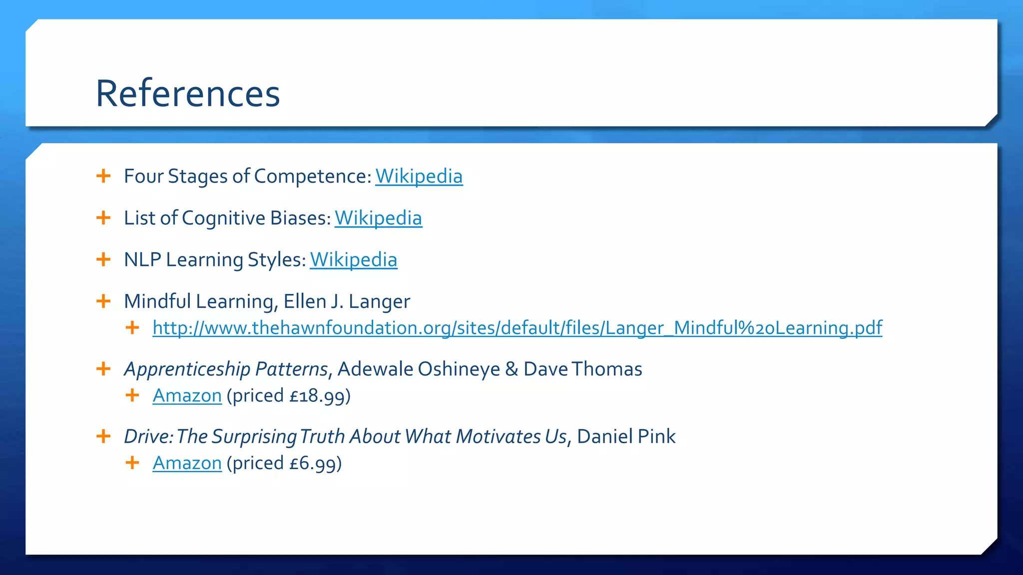 References
 Four Stages of Competence:Wikipedia
 List of Cognitive Biases:Wikipedia
 NLP Learning Styles:Wikipedia
 Mindful Learning, Ellen J. Langer
 http://www.thehawnfoundation.org/sites/default/files/Langer_Mindful%20Learning.pdf
 Apprenticeship Patterns, Adewale Oshineye & DaveThomas
 Amazon (priced £18.99)
 Drive:The SurprisingTruth AboutWhat Motivates Us, Daniel Pink
 Amazon (priced £6.99)
 