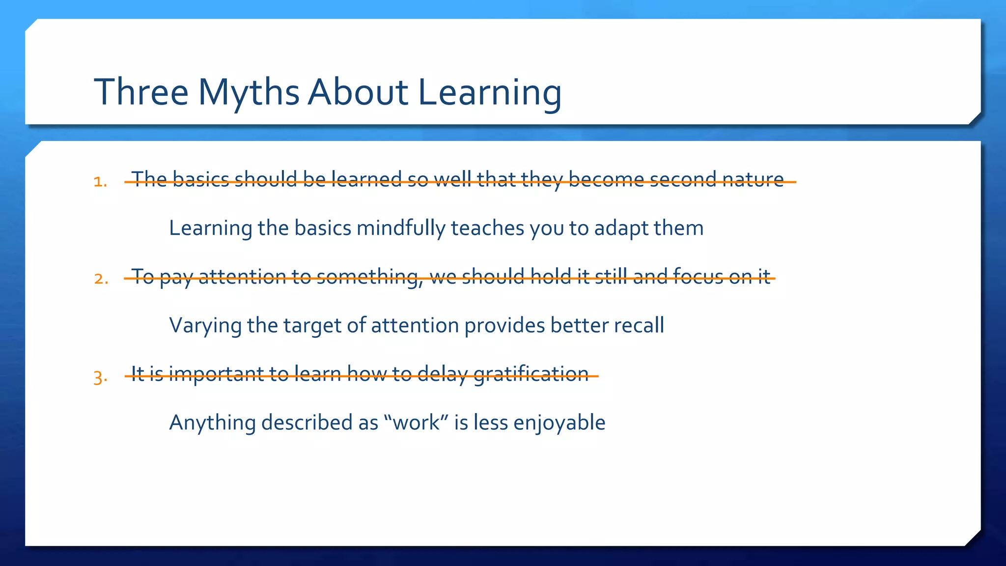 Three Myths About Learning
1. The basics should be learned so well that they become second nature
Learning the basics mindfully teaches you to adapt them
2. To pay attention to something, we should hold it still and focus on it
Varying the target of attention provides better recall
3. It is important to learn how to delay gratification
Anything described as “work” is less enjoyable
 
