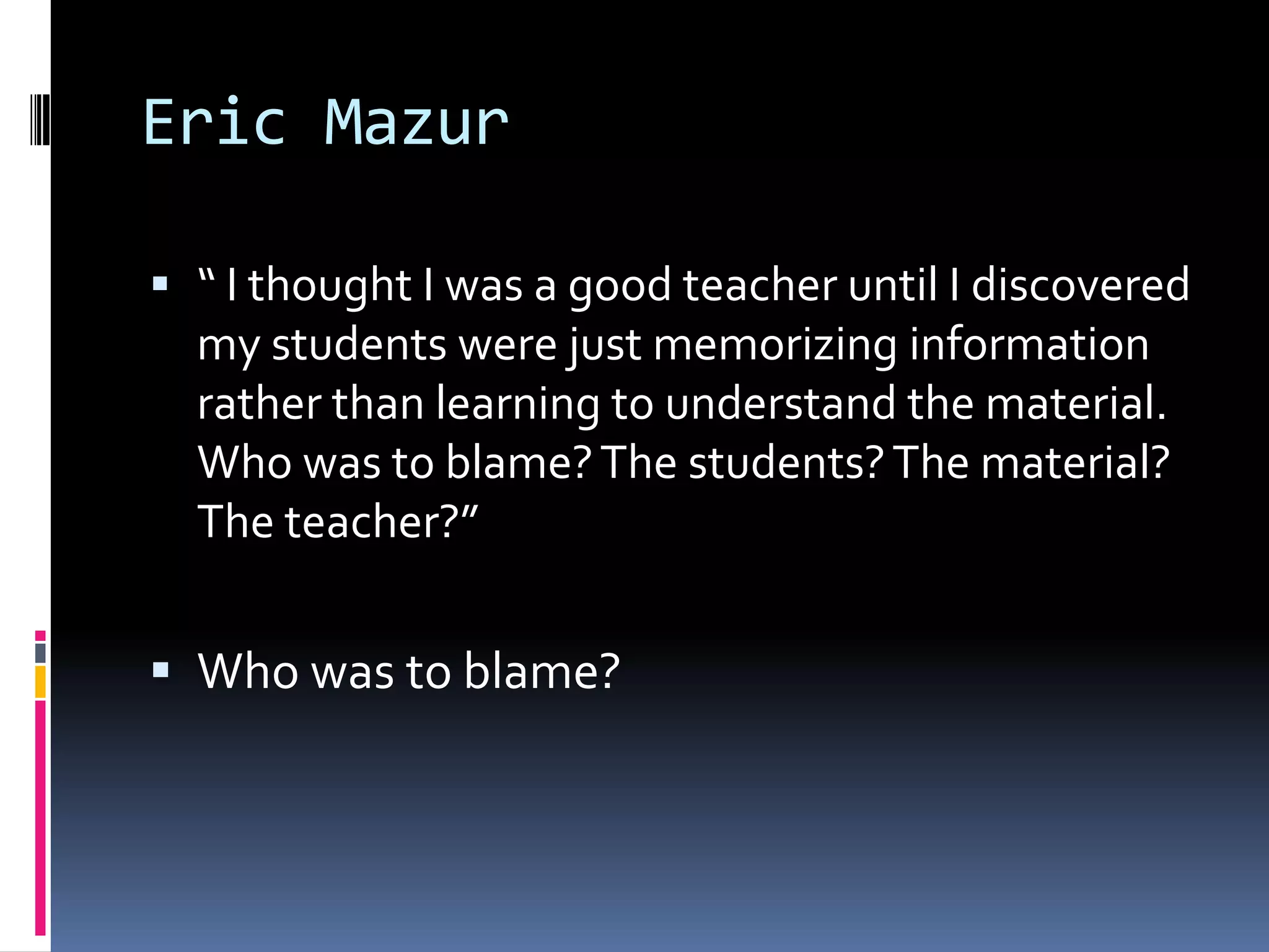 Eric Mazur
 “ I thought I was a good teacher until I discovered
my students were just memorizing information

rather than learning to understand the material.
Who was to blame? The students? The material?
The teacher?”

 Who was to blame?

 