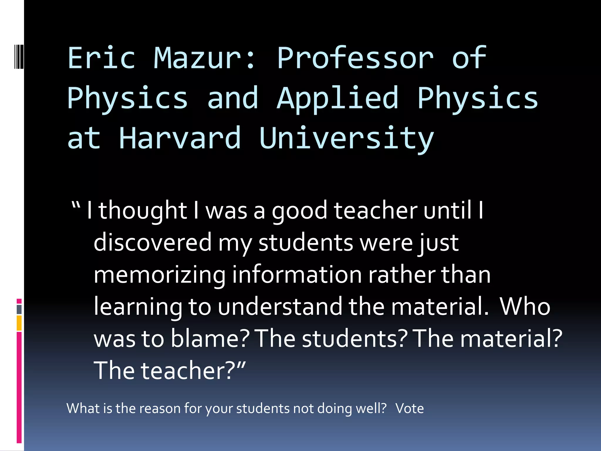 Eric Mazur: Professor of
Physics and Applied Physics
at Harvard University
“ I thought I was a good teacher until I
discovered my students were just
memorizing information rather than
learning to understand the material. Who
was to blame? The students? The material?
The teacher?”
What is the reason for your students not doing well? Vote

 