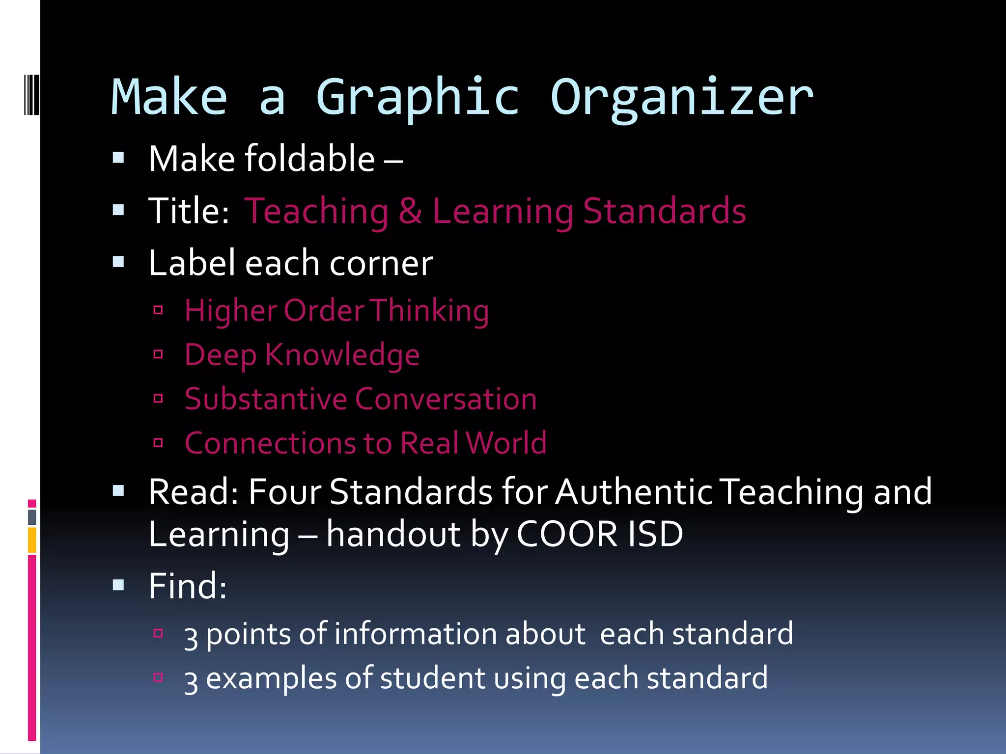 Make a Graphic Organizer
 Make foldable –
 Title: Teaching & Learning Standards
 Label each corner





Higher Order Thinking
Deep Knowledge
Substantive Conversation
Connections to Real World

 Read: Four Standards for Authentic Teaching and
Learning – handout by COOR ISD
 Find:
 3 points of information about each standard
 3 examples of student using each standard

 