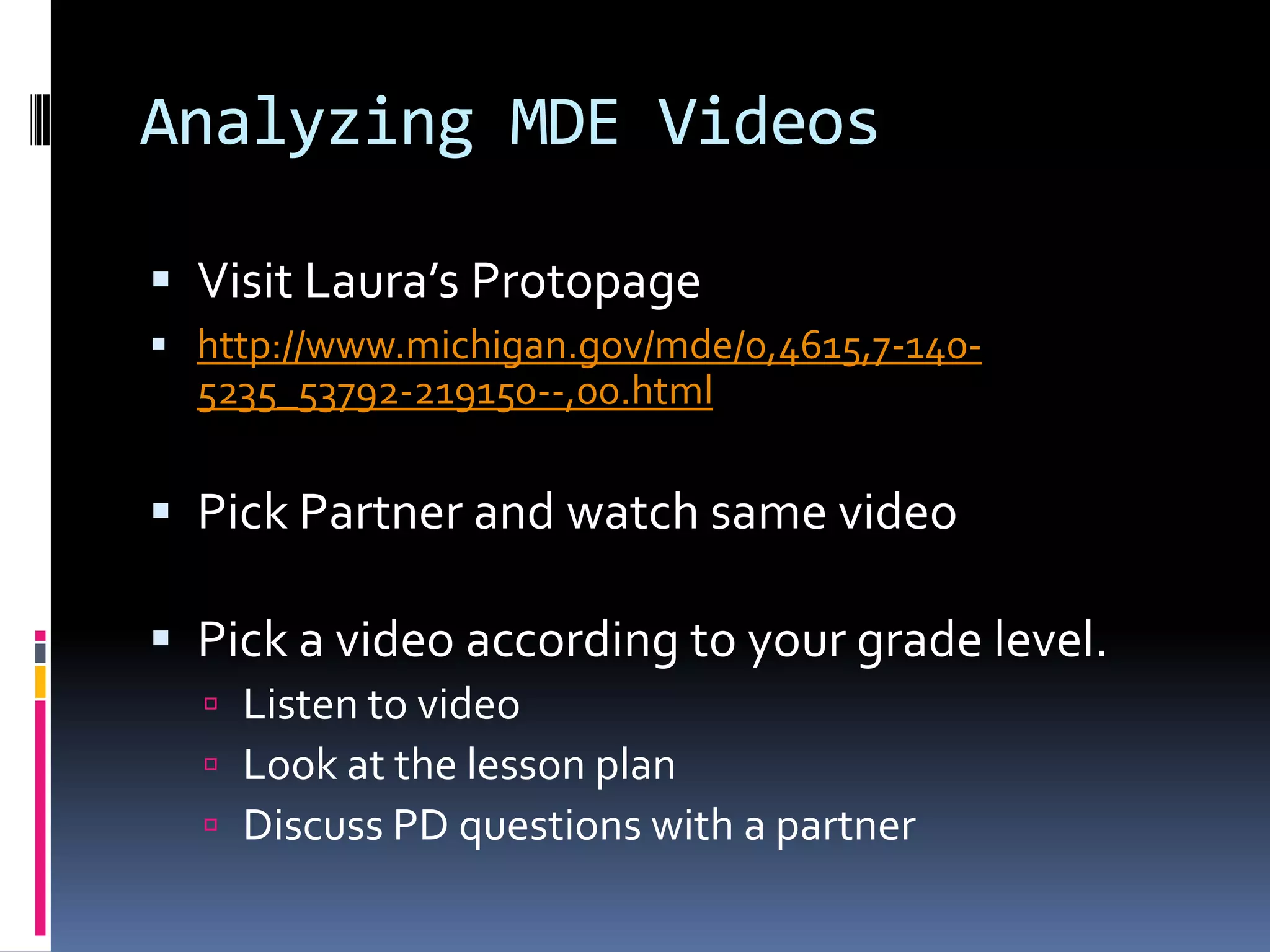 Analyzing MDE Videos
 Visit Laura’s Protopage
 http://www.michigan.gov/mde/0,4615,7-140-

5235_53792-219150--,00.html

 Pick Partner and watch same video

 Pick a video according to your grade level.
 Listen to video
 Look at the lesson plan
 Discuss PD questions with a partner

 