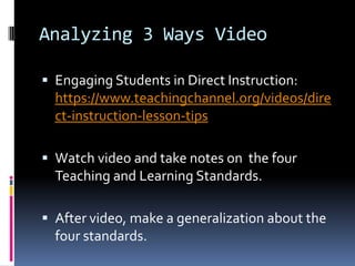 Analyzing 3 Ways Video
 Engaging Students in Direct Instruction:

https://www.teachingchannel.org/videos/dire
ct-instruction-lesson-tips
 Watch video and take notes on the four

Teaching and Learning Standards.
 After video, make a generalization about the

four standards.

 