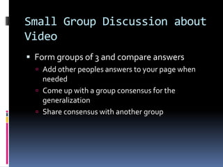 Small Group Discussion about
Video
 Form groups of 3 and compare answers
 Add other peoples answers to your page when

needed
 Come up with a group consensus for the
generalization
 Share consensus with another group

 