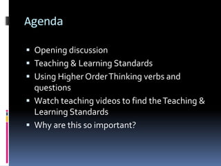 Agenda
 Opening discussion
 Teaching & Learning Standards

 Using Higher Order Thinking verbs and
questions
 Watch teaching videos to find the Teaching &

Learning Standards
 Why are this so important?

 
