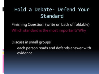 Hold a Debate- Defend Your
Standard
Finishing Question: (write on back of foldable)
Which standard is the most important? Why
Discuss in small groups
each person reads and defends answer with
evidence

 