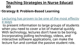 Teaching Strategies in Nurse Educati
on
•Strategy 8: Problem-Based Learning
Lecturing has proven to be one of the most effectiv
e ways
to present information to large groups of students
when you need to cover a lot of material quickly.
With technology, lectures don’t have to be boring.
Incorporating polling technology, videos, and
interactive software applications, can make the
lecture fun and combat the passive student role.
 