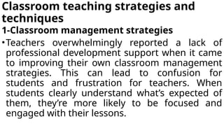 Classroom teaching strategies and
techniques
1-Classroom management strategies
•Teachers overwhelmingly reported a lack of
professional development support when it came
to improving their own classroom management
strategies. This can lead to confusion for
students and frustration for teachers. When
students clearly understand what’s expected of
them, they’re more likely to be focused and
engaged with their lessons.
 