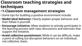 Classroom teaching strategies and
techniques
•1-Classroom management strategies
• Some tips for building a positive environment include:
• Model ideal behavior: Clearly explain proper behavior and
then follow it yourself.
• Encourage initiative: Allow students to actively participate in
the learning process with class discussions and exercises that
support the initiative.
• Avoid collective punishment: While it can be difficult, make
a point of calling out disruptive behaviors on an individual,
not collective, basis.
 