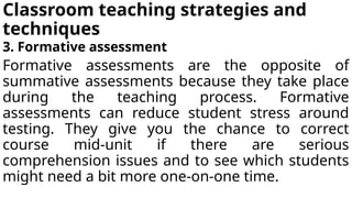 Classroom teaching strategies and
techniques
3. Formative assessment
Formative assessments are the opposite of
summative assessments because they take place
during the teaching process. Formative
assessments can reduce student stress around
testing. They give you the chance to correct
course mid-unit if there are serious
comprehension issues and to see which students
might need a bit more one-on-one time.
 