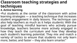 Classroom teaching strategies and
techniques
4. Active learning
•Put students at the center of the classroom with active
learning strategies — a teaching technique that increases
student engagement in daily lessons. The technique can
also help teachers as much as it helps students: With the
goal of teaching mindful learners who actively pursue
knowledge, teachers become more actively engaged in
how they teach the curriculum and how they develop
each student’s learning potential. They mix and match a
variety of tactics to ensure that students not only learn
more, better, and faster -- they also learn smarter.”
 