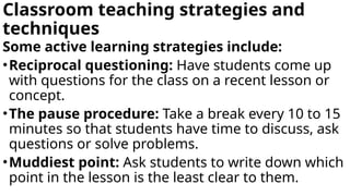 Classroom teaching strategies and
techniques
Some active learning strategies include:
•Reciprocal questioning: Have students come up
with questions for the class on a recent lesson or
concept.
•The pause procedure: Take a break every 10 to 15
minutes so that students have time to discuss, ask
questions or solve problems.
•Muddiest point: Ask students to write down which
point in the lesson is the least clear to them.
 