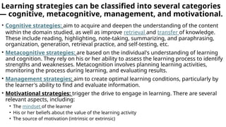 Learning strategies can be classified into several categories
— cognitive, metacognitive, management, and motivational.
• Cognitive strategies: aim to acquire and deepen the understanding of the content
within the domain studied, as well as improve retrieval and transfer of knowledge.
These include reading, highlighting, note-taking, summarizing, and paraphrasing,
organization, generation, retrieval practice, and self-testing, etc.
• Metacognitive strategies: are based on the individual's understanding of learning
and cognition. They rely on his or her ability to assess the learning process to identify
strengths and weaknesses. Metacognition involves planning learning activities,
monitoring the process during learning, and evaluating results.
• Management strategies: aim to create optimal learning conditions, particularly by
the learner's ability to find and evaluate information.
• Motivational strategies: trigger the drive to engage in learning. There are several
relevant aspects, including:
• The mindset of the learner
• His or her beliefs about the value of the learning activity
• The source of motivation (intrinsic or extrinsic)
 