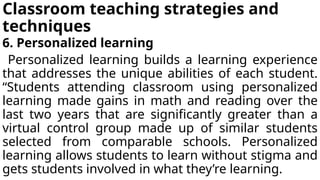 Classroom teaching strategies and
techniques
6. Personalized learning
Personalized learning builds a learning experience
that addresses the unique abilities of each student.
“Students attending classroom using personalized
learning made gains in math and reading over the
last two years that are significantly greater than a
virtual control group made up of similar students
selected from comparable schools. Personalized
learning allows students to learn without stigma and
gets students involved in what they’re learning.
 