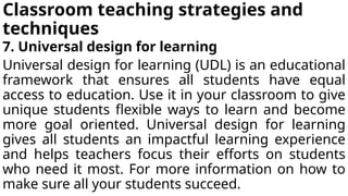 Classroom teaching strategies and
techniques
7. Universal design for learning
Universal design for learning (UDL) is an educational
framework that ensures all students have equal
access to education. Use it in your classroom to give
unique students flexible ways to learn and become
more goal oriented. Universal design for learning
gives all students an impactful learning experience
and helps teachers focus their efforts on students
who need it most. For more information on how to
make sure all your students succeed.
 