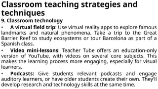 Classroom teaching strategies and
techniques
9. Classroom technology
• A virtual field trip: Use virtual reality apps to explore famous
landmarks and natural phenomena. Take a trip to the Great
Barrier Reef to study ecosystems or tour Barcelona as part of a
Spanish class.
• Video mini-lessons: Teacher Tube offers an education-only
version of YouTube, with videos on several core subjects. This
makes the learning process more engaging, especially for visual
learners.
• Podcasts: Give students relevant podcasts and engage
auditory learners, or have older students create their own. They’ll
develop research and technology skills at the same time.
 