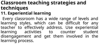 Classroom teaching strategies and
techniques
11. Experiential learning
Every classroom has a wide range of levels and
learning styles, which can be difficult for any
teacher to effectively address. Use experiential
learning activities to counter student
disengagement and get them involved in the
learning process.
 
