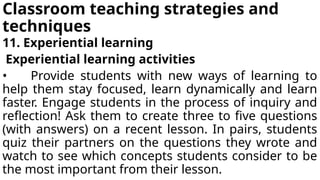 Classroom teaching strategies and
techniques
11. Experiential learning
Experiential learning activities
• Provide students with new ways of learning to
help them stay focused, learn dynamically and learn
faster. Engage students in the process of inquiry and
reflection! Ask them to create three to five questions
(with answers) on a recent lesson. In pairs, students
quiz their partners on the questions they wrote and
watch to see which concepts students consider to be
the most important from their lesson.
 