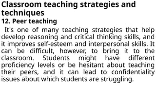 Classroom teaching strategies and
techniques
12. Peer teaching
It's one of many teaching strategies that help
develop reasoning and critical thinking skills, and
it improves self-esteem and interpersonal skills. It
can be difficult, however, to bring it to the
classroom. Students might have different
proficiency levels or be hesitant about teaching
their peers, and it can lead to confidentiality
issues about which students are struggling.
 