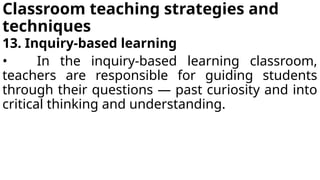 Classroom teaching strategies and
techniques
13. Inquiry-based learning
• In the inquiry-based learning classroom,
teachers are responsible for guiding students
through their questions — past curiosity and into
critical thinking and understanding.
 