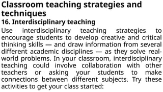 Classroom teaching strategies and
techniques
16. Interdisciplinary teaching
Use interdisciplinary teaching strategies to
encourage students to develop creative and critical
thinking skills — and draw information from several
different academic disciplines — as they solve real-
world problems. In your classroom, interdisciplinary
teaching could involve collaboration with other
teachers or asking your students to make
connections between different subjects. Try these
activities to get your class started:
 